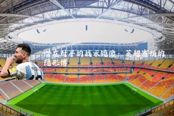 潜在对手的战术镜像:英超赛场的隐形博弈
