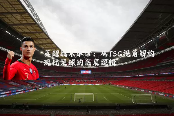 英超战术革命:从TSG视角解构现代足球的底层逻辑